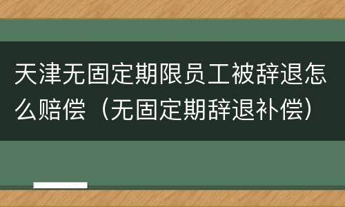 天津无固定期限员工被辞退怎么赔偿（无固定期辞退补偿）