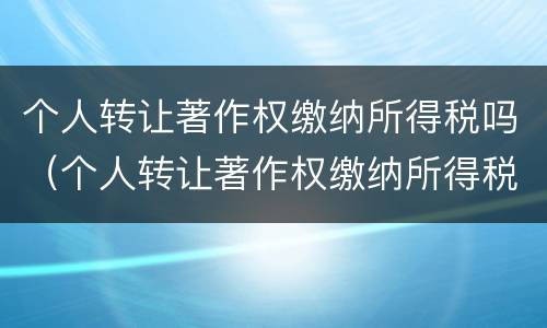 个人转让著作权缴纳所得税吗（个人转让著作权缴纳所得税吗多少）