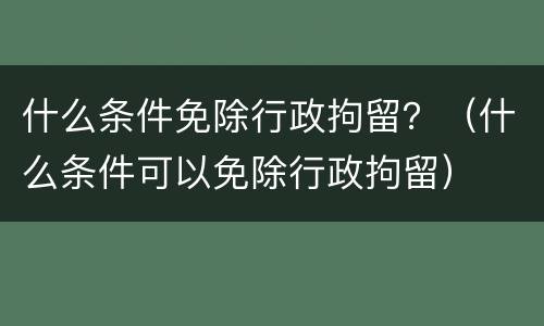 什么条件免除行政拘留？（什么条件可以免除行政拘留）