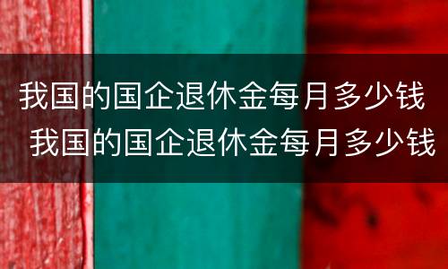 我国的国企退休金每月多少钱 我国的国企退休金每月多少钱一个月