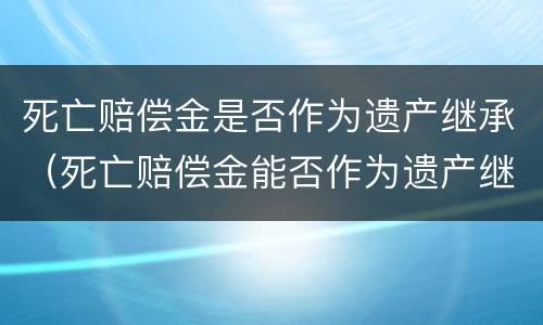 死亡赔偿金是否作为遗产继承（死亡赔偿金能否作为遗产继承）