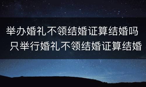 举办婚礼不领结婚证算结婚吗 只举行婚礼不领结婚证算结婚了吗