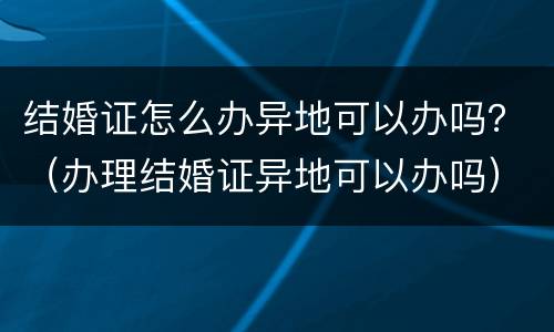结婚证怎么办异地可以办吗？（办理结婚证异地可以办吗）