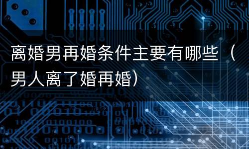 离婚男再婚条件主要有哪些（男人离了婚再婚）