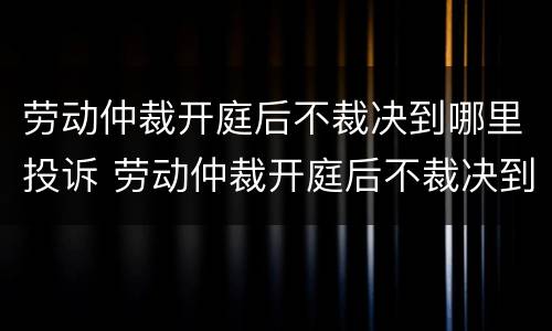 劳动仲裁开庭后不裁决到哪里投诉 劳动仲裁开庭后不裁决到哪里投诉有效