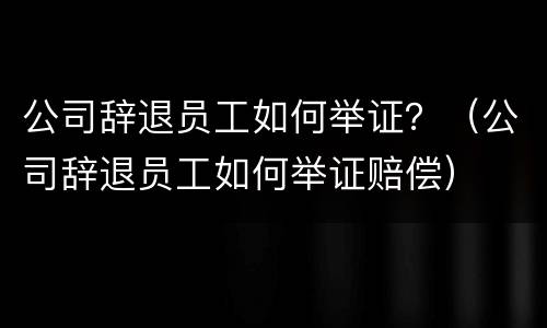 公司辞退员工如何举证？（公司辞退员工如何举证赔偿）