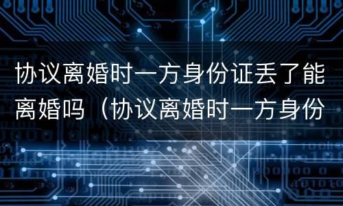 协议离婚时一方身份证丢了能离婚吗（协议离婚时一方身份证丢了能离婚吗怎么办）