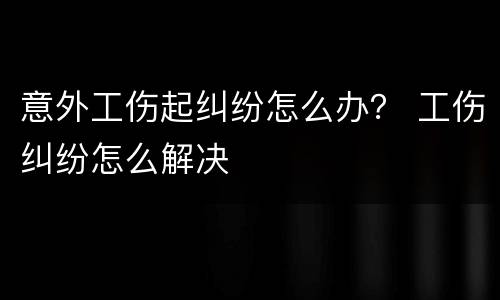 意外工伤起纠纷怎么办？ 工伤纠纷怎么解决