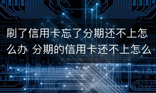 刷了信用卡忘了分期还不上怎么办 分期的信用卡还不上怎么办