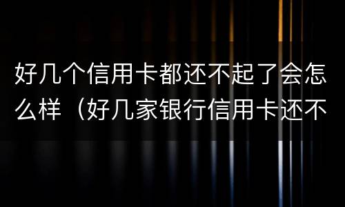 好几个信用卡都还不起了会怎么样（好几家银行信用卡还不起了怎么办）