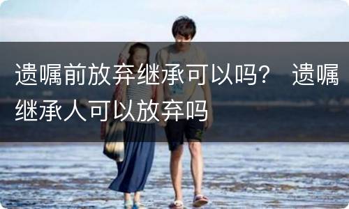 遗嘱前放弃继承可以吗？ 遗嘱继承人可以放弃吗