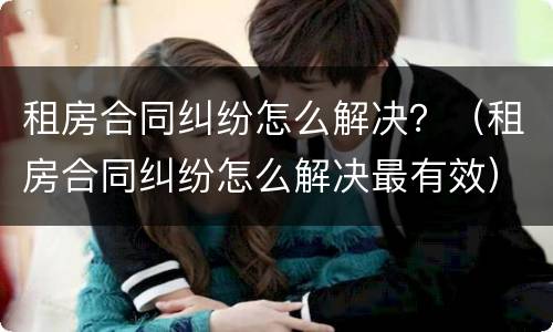 租房合同纠纷怎么解决？（租房合同纠纷怎么解决最有效）