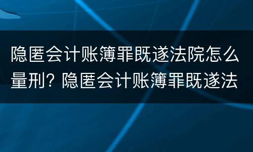 隐匿会计账簿罪既遂法院怎么量刑? 隐匿会计账簿罪既遂法院怎么量刑