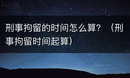 刑事拘留的时间怎么算？（刑事拘留时间起算）