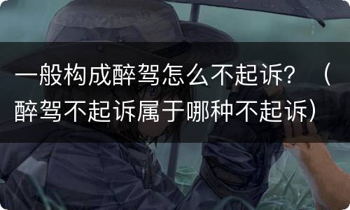 一般构成醉驾怎么不起诉？（醉驾不起诉属于哪种不起诉）