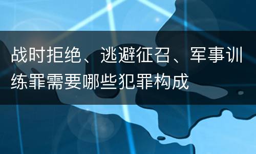 战时拒绝、逃避征召、军事训练罪需要哪些犯罪构成
