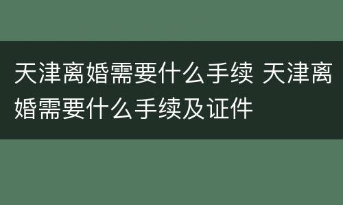 天津离婚需要什么手续 天津离婚需要什么手续及证件