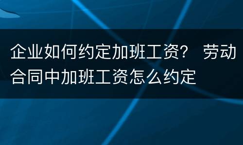 企业如何约定加班工资？ 劳动合同中加班工资怎么约定