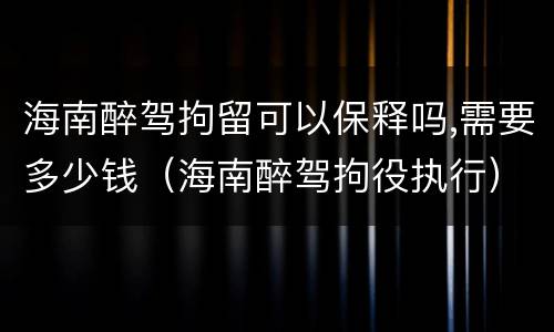 海南醉驾拘留可以保释吗,需要多少钱（海南醉驾拘役执行）