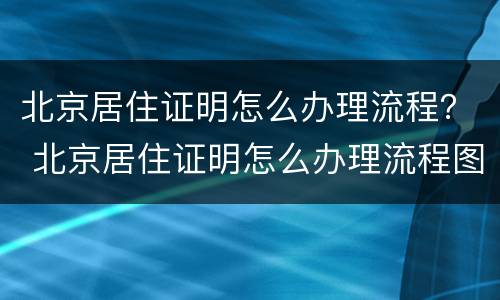 北京居住证明怎么办理流程？ 北京居住证明怎么办理流程图片