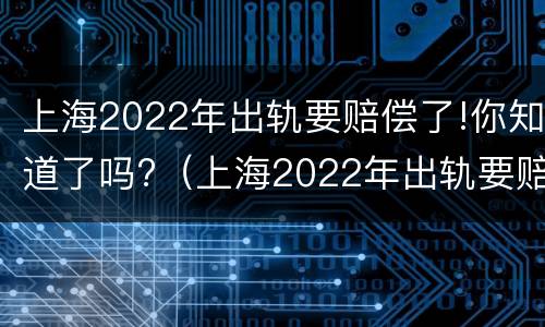 上海2022年出轨要赔偿了!你知道了吗?（上海2022年出轨要赔偿了!你知道了吗视频）