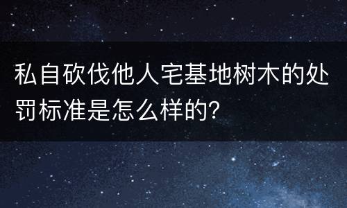 私自砍伐他人宅基地树木的处罚标准是怎么样的？