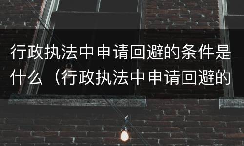 行政执法中申请回避的条件是什么（行政执法中申请回避的条件是什么意思）