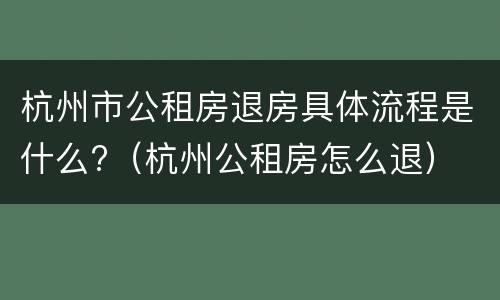 杭州市公租房退房具体流程是什么?（杭州公租房怎么退）
