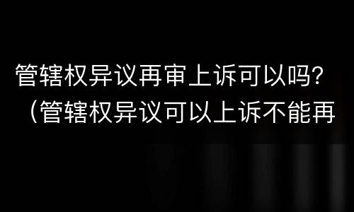 管辖权异议再审上诉可以吗？（管辖权异议可以上诉不能再审）