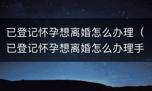 已登记怀孕想离婚怎么办理（已登记怀孕想离婚怎么办理手续）