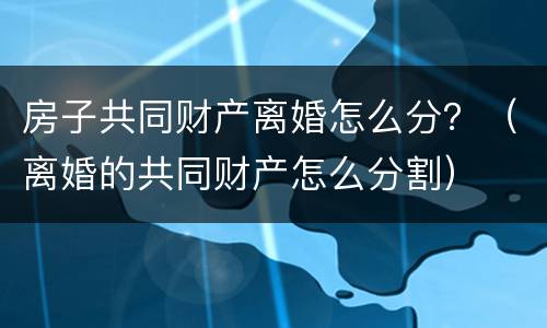 房子共同财产离婚怎么分？（离婚的共同财产怎么分割）
