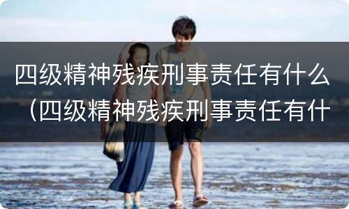 四级精神残疾刑事责任有什么（四级精神残疾刑事责任有什么影响）