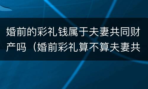 婚前的彩礼钱属于夫妻共同财产吗（婚前彩礼算不算夫妻共同财产）
