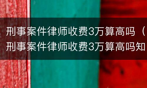 刑事案件律师收费3万算高吗（刑事案件律师收费3万算高吗知乎）