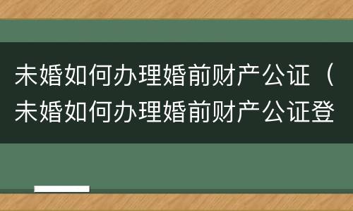 未婚如何办理婚前财产公证（未婚如何办理婚前财产公证登记）
