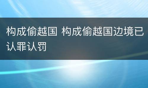 构成偷越国 构成偷越国边境已认罪认罚