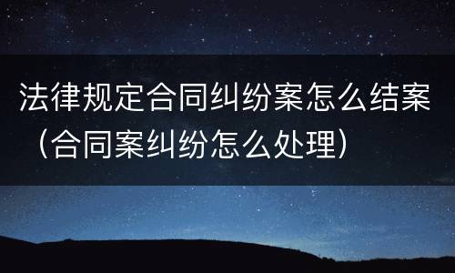 法律规定合同纠纷案怎么结案（合同案纠纷怎么处理）
