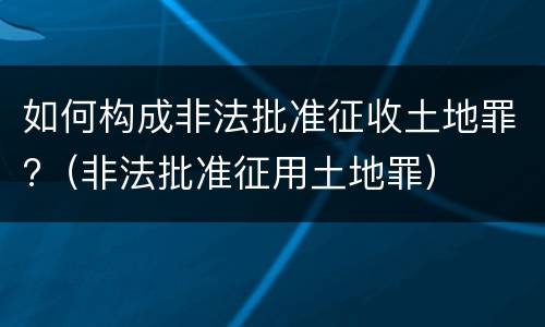 如何构成非法批准征收土地罪?（非法批准征用土地罪）