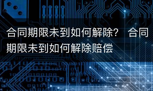 合同期限未到如何解除？ 合同期限未到如何解除赔偿