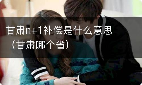 甘肃n+1补偿是什么意思（甘肃哪个省）