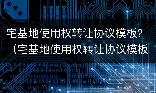 宅基地使用权转让协议模板？（宅基地使用权转让协议模板图片）