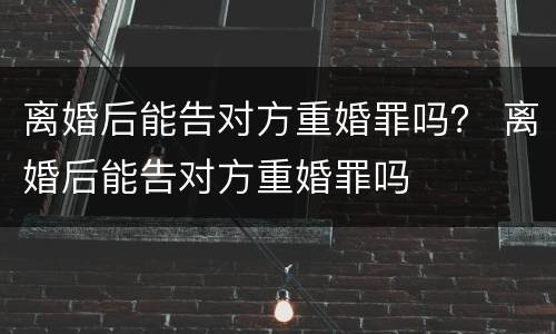 离婚后能告对方重婚罪吗？ 离婚后能告对方重婚罪吗