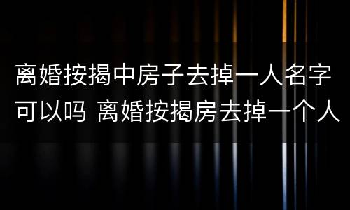 离婚按揭中房子去掉一人名字可以吗 离婚按揭房去掉一个人名字