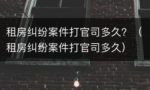 租房纠纷案件打官司多久？（租房纠纷案件打官司多久）