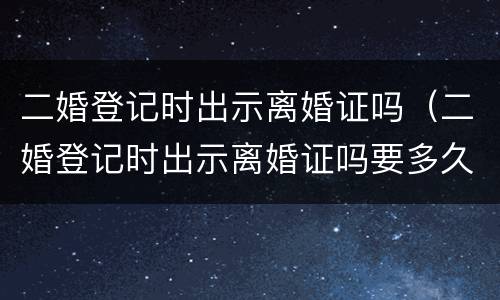 二婚登记时出示离婚证吗（二婚登记时出示离婚证吗要多久）