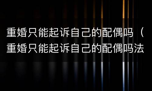 重婚只能起诉自己的配偶吗（重婚只能起诉自己的配偶吗法律）