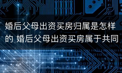 婚后父母出资买房归属是怎样的 婚后父母出资买房属于共同财产吗2021