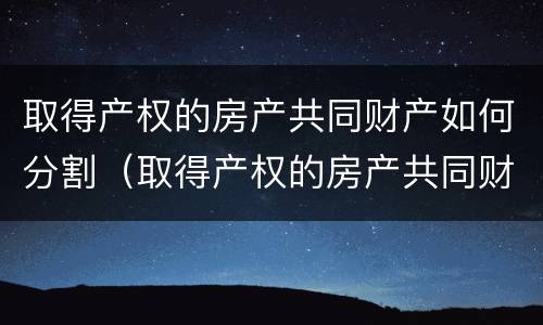 取得产权的房产共同财产如何分割（取得产权的房产共同财产如何分割）