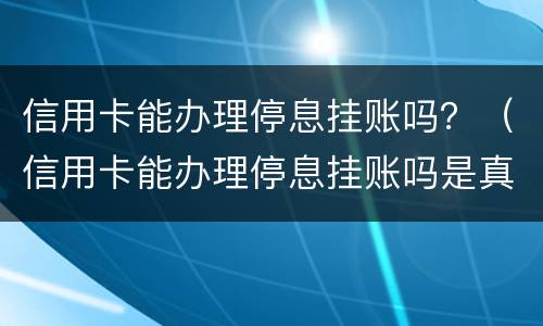 信用卡能办理停息挂账吗？（信用卡能办理停息挂账吗是真的吗）
