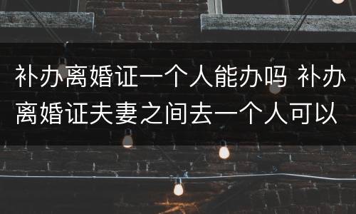 补办离婚证一个人能办吗 补办离婚证夫妻之间去一个人可以办理吗?